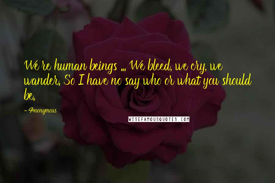 Anonymous Quotes: We're human beings ... We bleed, we cry, we wander. So I have no say who or what you should be.