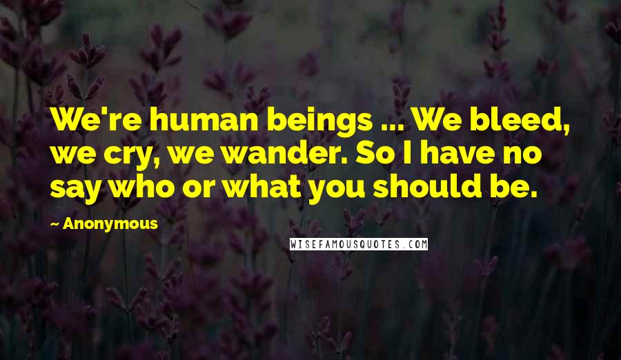 Anonymous Quotes: We're human beings ... We bleed, we cry, we wander. So I have no say who or what you should be.