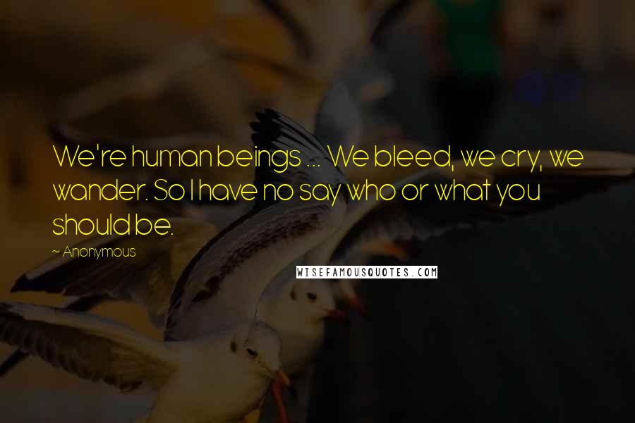 Anonymous Quotes: We're human beings ... We bleed, we cry, we wander. So I have no say who or what you should be.