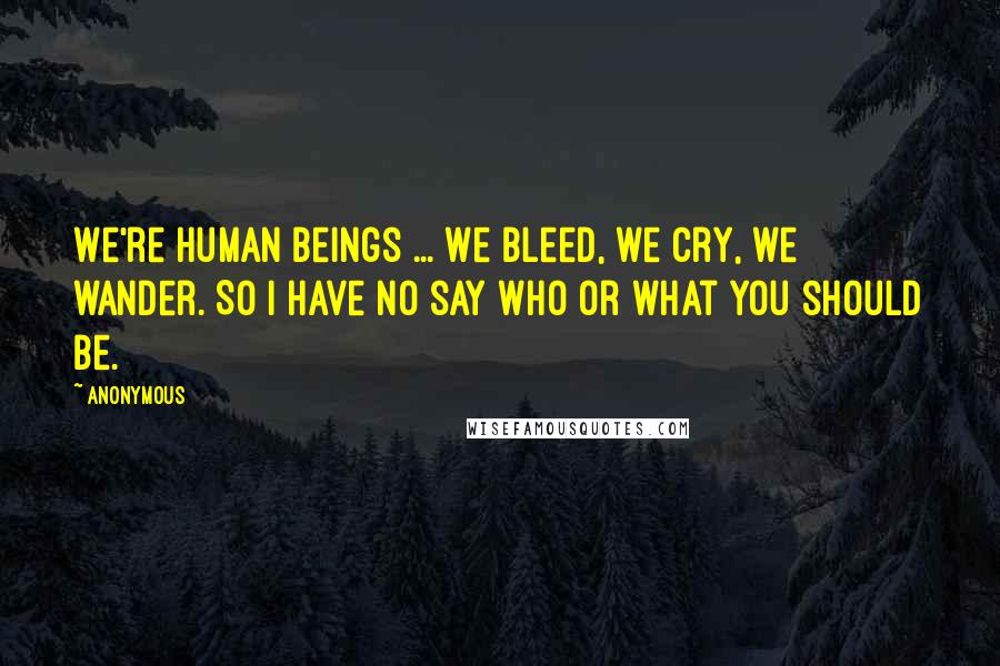 Anonymous Quotes: We're human beings ... We bleed, we cry, we wander. So I have no say who or what you should be.