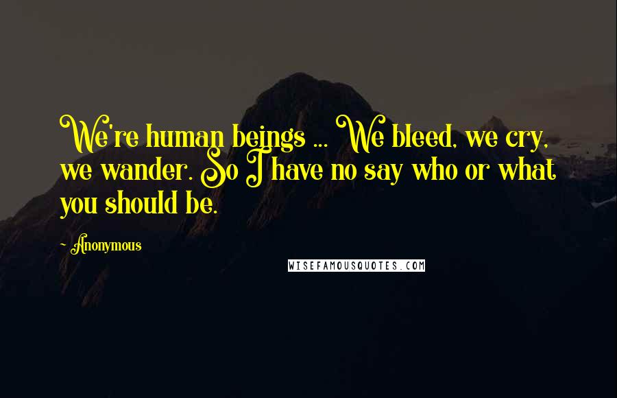 Anonymous Quotes: We're human beings ... We bleed, we cry, we wander. So I have no say who or what you should be.