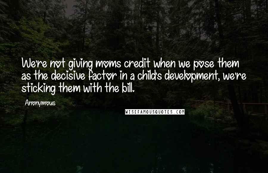Anonymous Quotes: We're not giving moms credit when we pose them as the decisive factor in a child's development, we're sticking them with the bill.