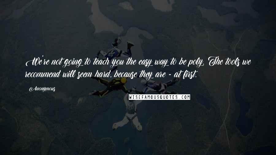 Anonymous Quotes: We're not going to teach you the easy way to be poly. The tools we recommend will seem hard, because they are - at first.