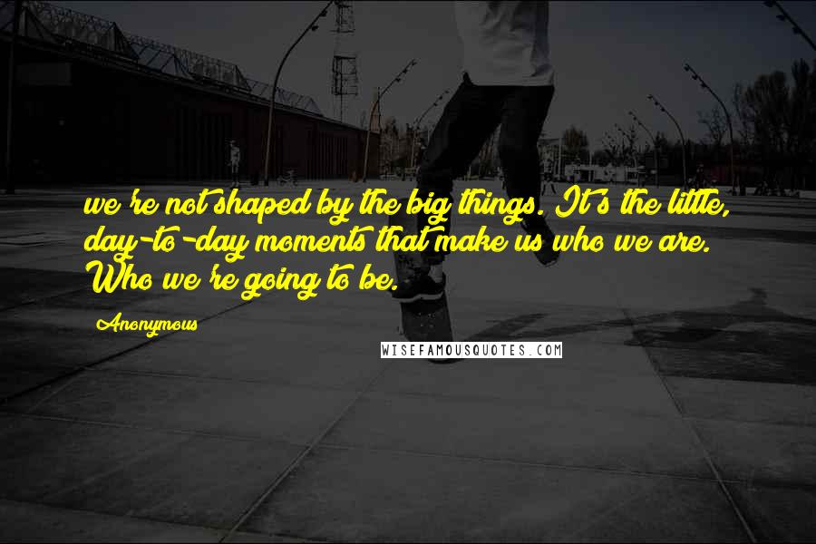 Anonymous Quotes: we're not shaped by the big things. It's the little, day-to-day moments that make us who we are. Who we're going to be.