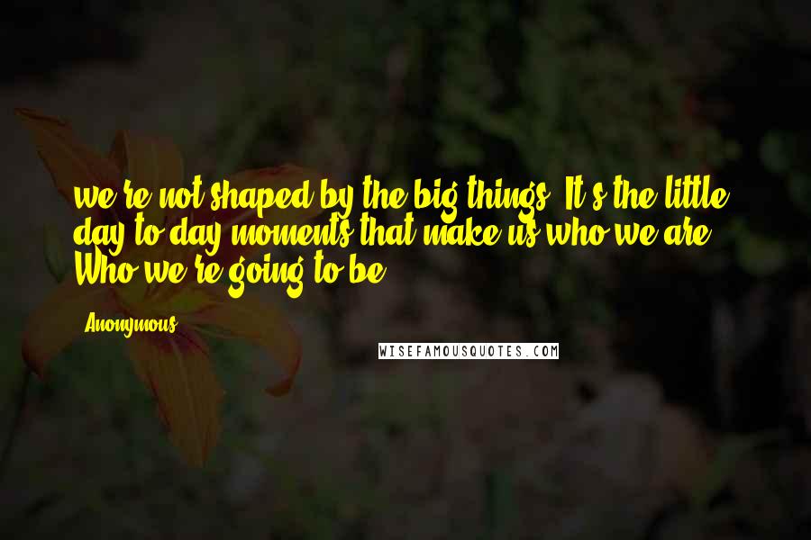 Anonymous Quotes: we're not shaped by the big things. It's the little, day-to-day moments that make us who we are. Who we're going to be.