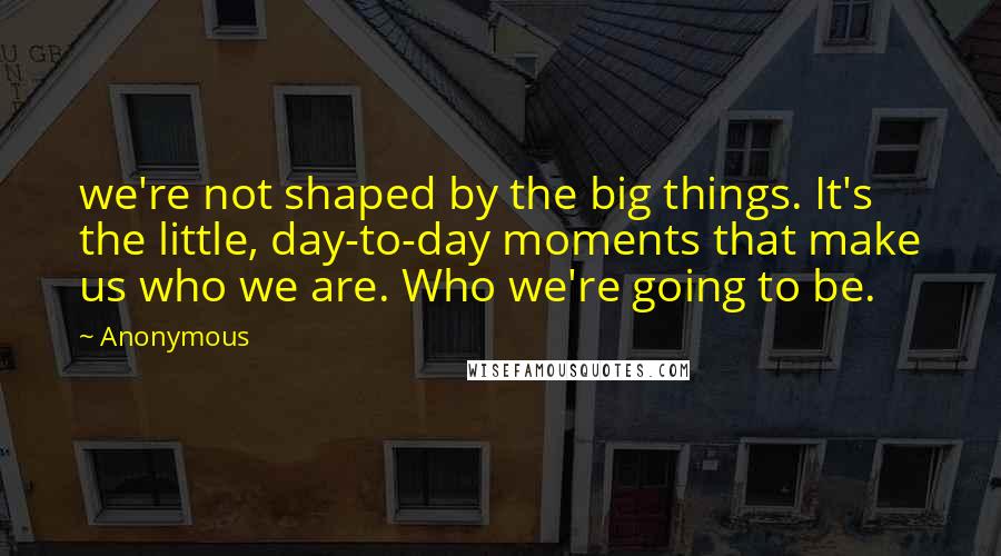 Anonymous Quotes: we're not shaped by the big things. It's the little, day-to-day moments that make us who we are. Who we're going to be.