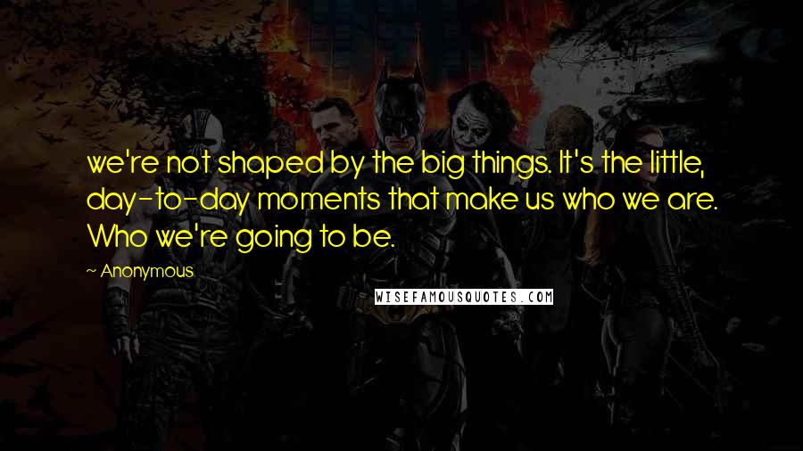 Anonymous Quotes: we're not shaped by the big things. It's the little, day-to-day moments that make us who we are. Who we're going to be.