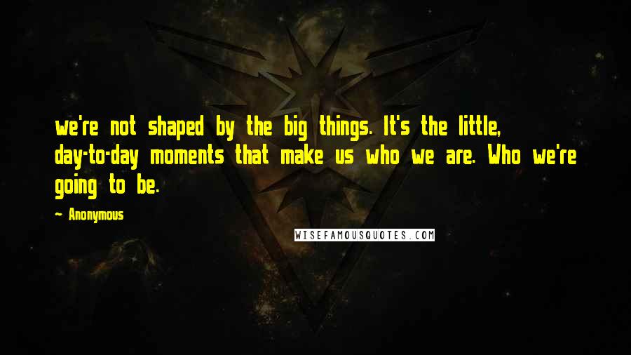 Anonymous Quotes: we're not shaped by the big things. It's the little, day-to-day moments that make us who we are. Who we're going to be.