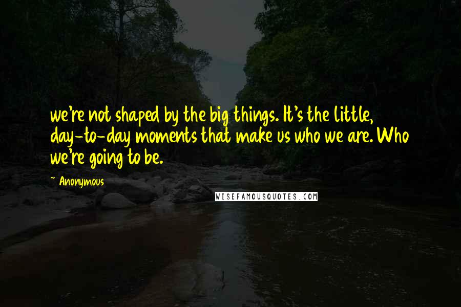 Anonymous Quotes: we're not shaped by the big things. It's the little, day-to-day moments that make us who we are. Who we're going to be.