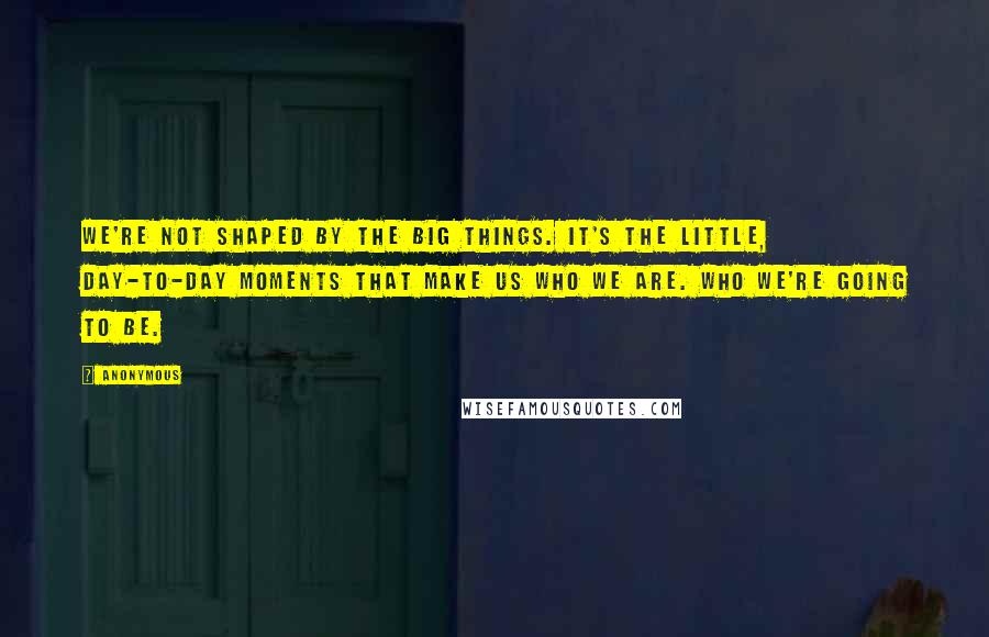 Anonymous Quotes: we're not shaped by the big things. It's the little, day-to-day moments that make us who we are. Who we're going to be.