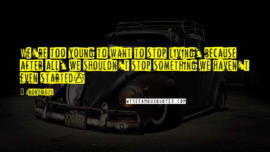Anonymous Quotes: We're too young to want to stop living, because after all, we shouldn't stop something we haven't even started.