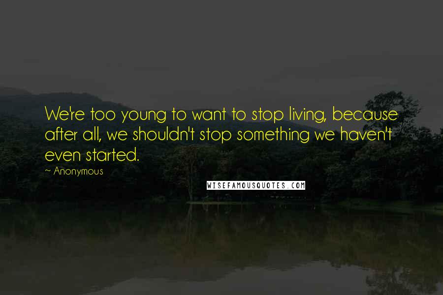 Anonymous Quotes: We're too young to want to stop living, because after all, we shouldn't stop something we haven't even started.