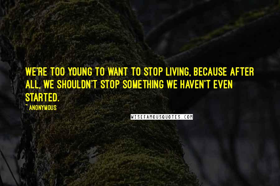 Anonymous Quotes: We're too young to want to stop living, because after all, we shouldn't stop something we haven't even started.