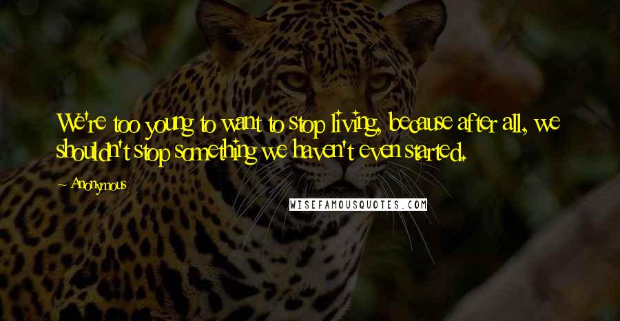 Anonymous Quotes: We're too young to want to stop living, because after all, we shouldn't stop something we haven't even started.