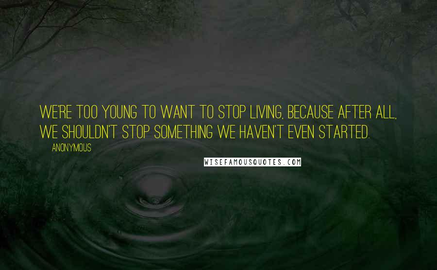 Anonymous Quotes: We're too young to want to stop living, because after all, we shouldn't stop something we haven't even started.