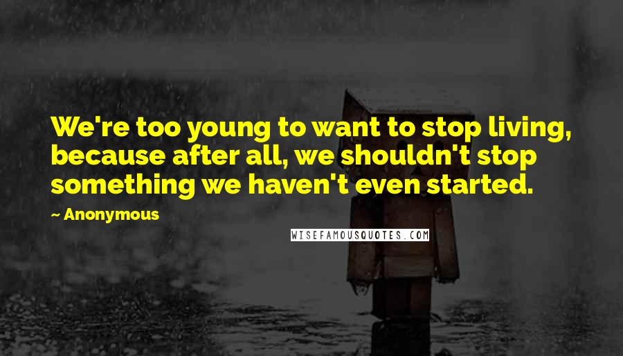 Anonymous Quotes: We're too young to want to stop living, because after all, we shouldn't stop something we haven't even started.