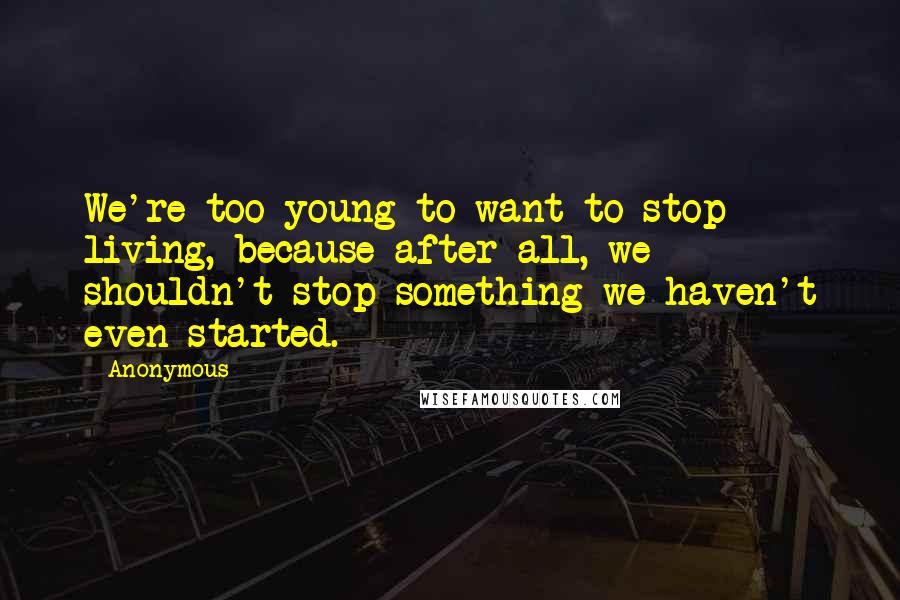 Anonymous Quotes: We're too young to want to stop living, because after all, we shouldn't stop something we haven't even started.