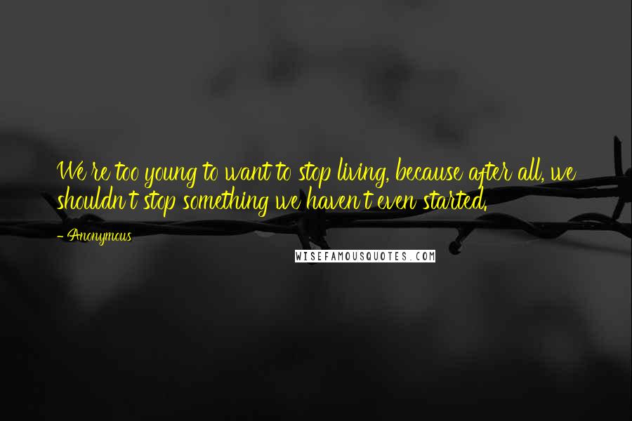 Anonymous Quotes: We're too young to want to stop living, because after all, we shouldn't stop something we haven't even started.