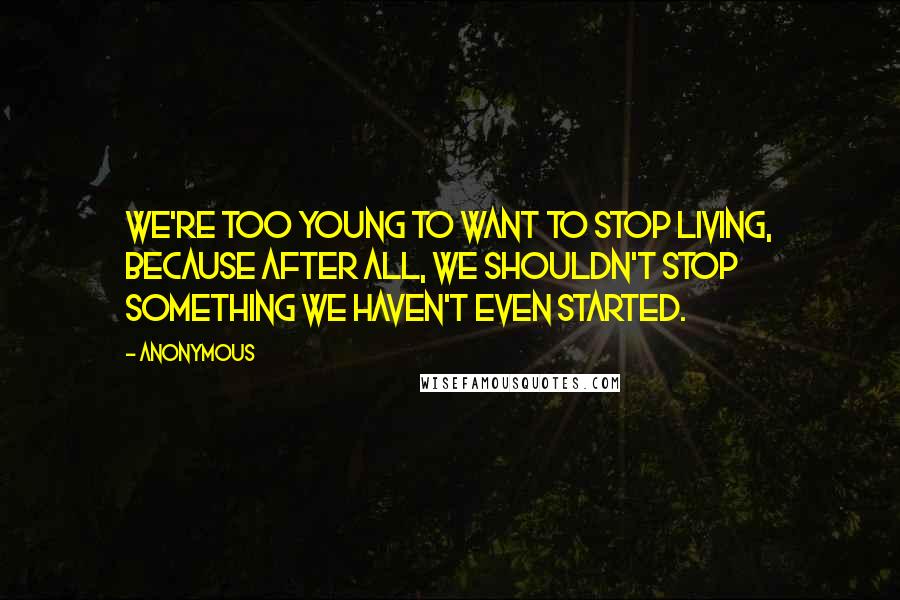 Anonymous Quotes: We're too young to want to stop living, because after all, we shouldn't stop something we haven't even started.