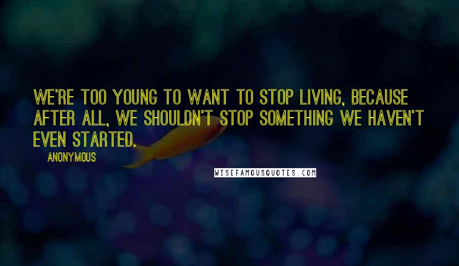 Anonymous Quotes: We're too young to want to stop living, because after all, we shouldn't stop something we haven't even started.