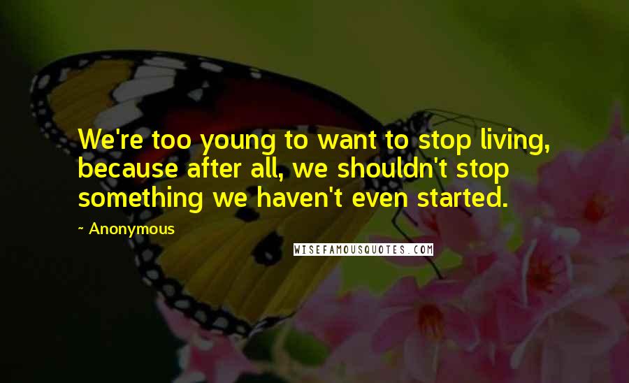 Anonymous Quotes: We're too young to want to stop living, because after all, we shouldn't stop something we haven't even started.