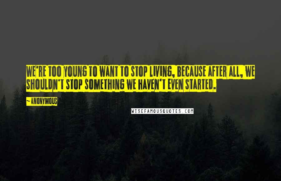 Anonymous Quotes: We're too young to want to stop living, because after all, we shouldn't stop something we haven't even started.