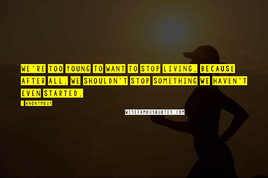 Anonymous Quotes: We're too young to want to stop living, because after all, we shouldn't stop something we haven't even started.