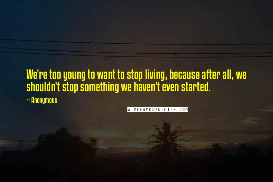 Anonymous Quotes: We're too young to want to stop living, because after all, we shouldn't stop something we haven't even started.