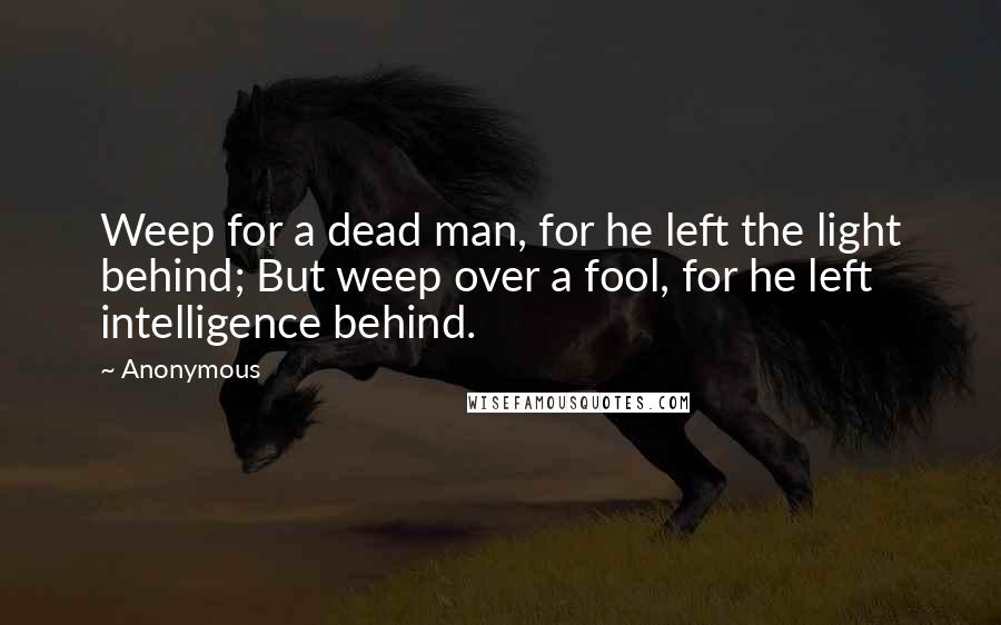 Anonymous Quotes: Weep for a dead man, for he left the light behind; But weep over a fool, for he left intelligence behind.