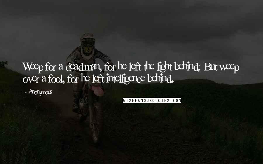 Anonymous Quotes: Weep for a dead man, for he left the light behind; But weep over a fool, for he left intelligence behind.