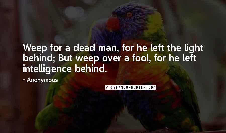 Anonymous Quotes: Weep for a dead man, for he left the light behind; But weep over a fool, for he left intelligence behind.