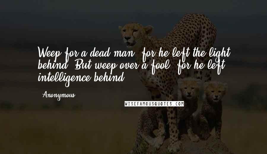 Anonymous Quotes: Weep for a dead man, for he left the light behind; But weep over a fool, for he left intelligence behind.