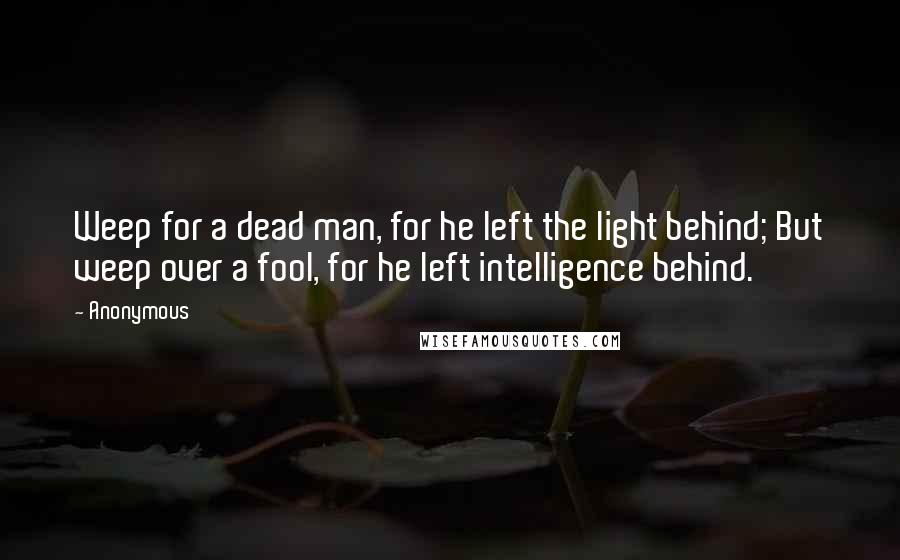 Anonymous Quotes: Weep for a dead man, for he left the light behind; But weep over a fool, for he left intelligence behind.