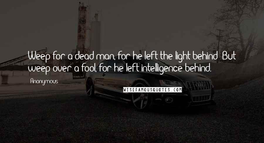 Anonymous Quotes: Weep for a dead man, for he left the light behind; But weep over a fool, for he left intelligence behind.