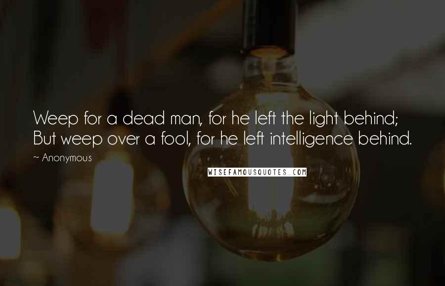 Anonymous Quotes: Weep for a dead man, for he left the light behind; But weep over a fool, for he left intelligence behind.