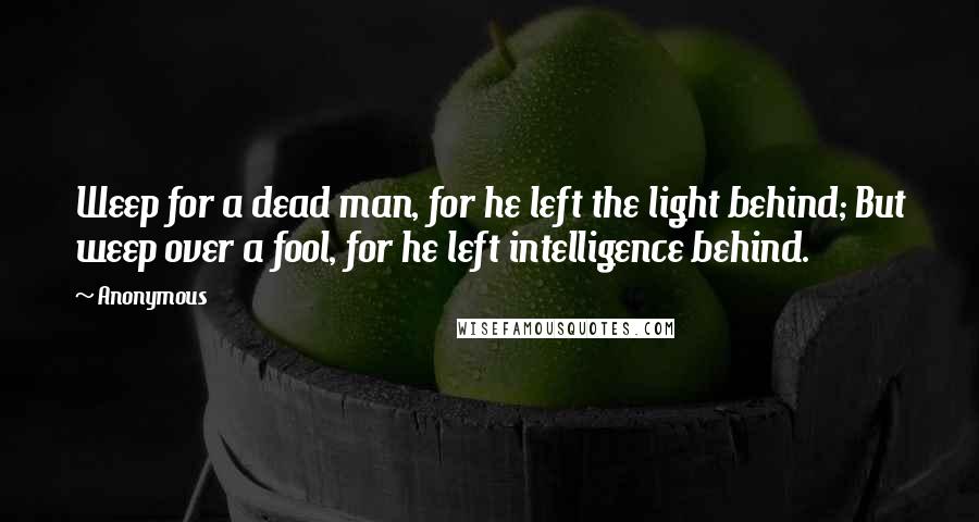 Anonymous Quotes: Weep for a dead man, for he left the light behind; But weep over a fool, for he left intelligence behind.