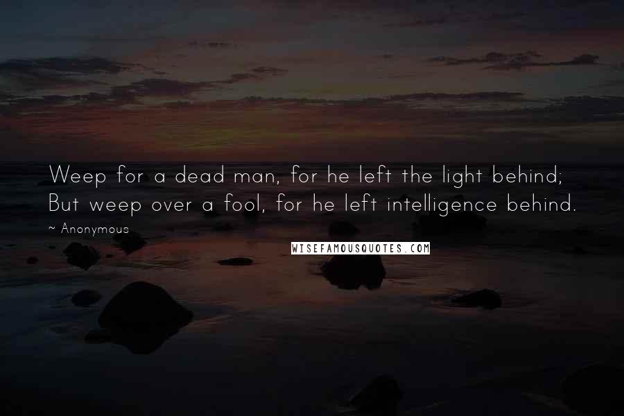 Anonymous Quotes: Weep for a dead man, for he left the light behind; But weep over a fool, for he left intelligence behind.