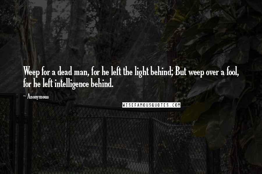 Anonymous Quotes: Weep for a dead man, for he left the light behind; But weep over a fool, for he left intelligence behind.