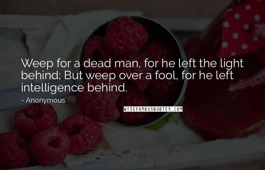 Anonymous Quotes: Weep for a dead man, for he left the light behind; But weep over a fool, for he left intelligence behind.