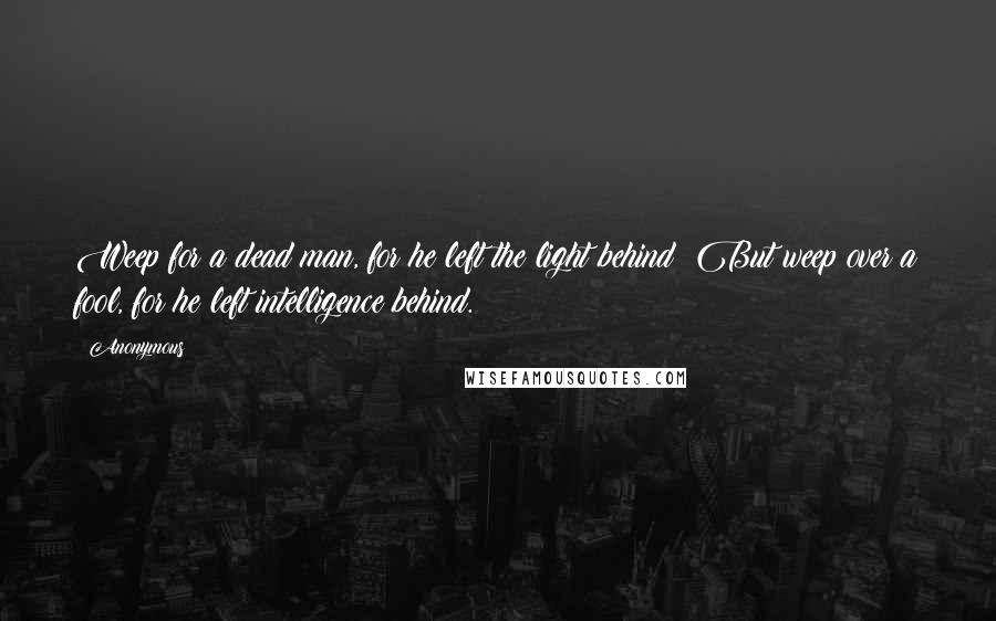 Anonymous Quotes: Weep for a dead man, for he left the light behind; But weep over a fool, for he left intelligence behind.