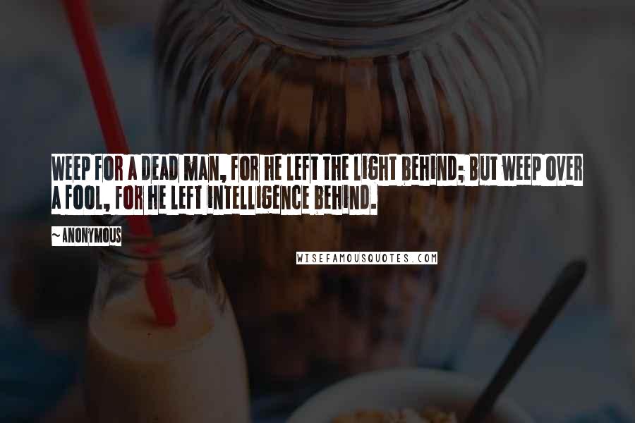 Anonymous Quotes: Weep for a dead man, for he left the light behind; But weep over a fool, for he left intelligence behind.
