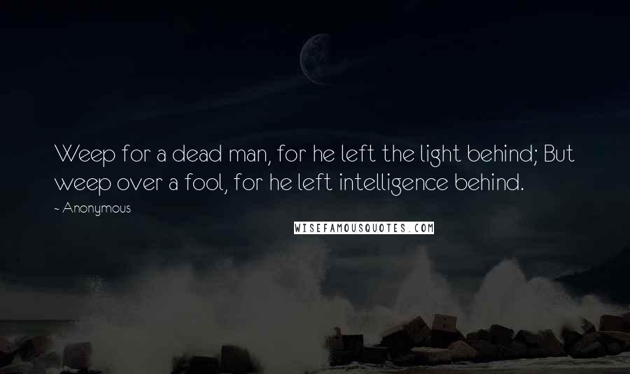 Anonymous Quotes: Weep for a dead man, for he left the light behind; But weep over a fool, for he left intelligence behind.
