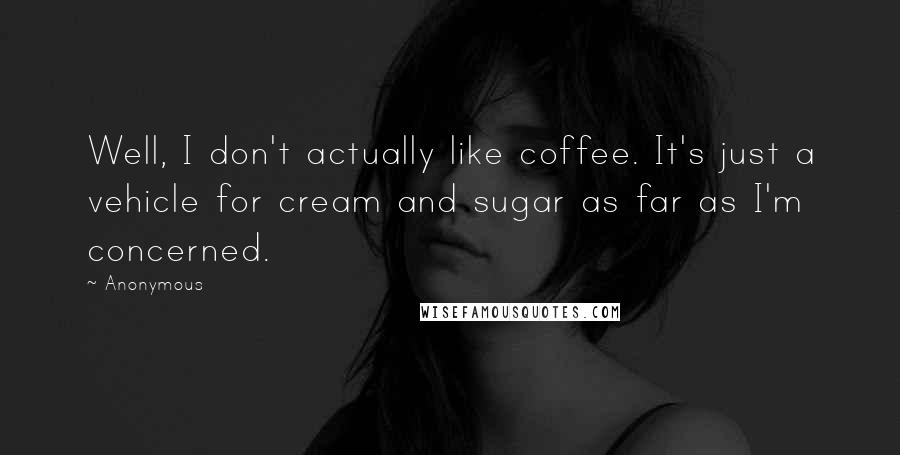 Anonymous Quotes: Well, I don't actually like coffee. It's just a vehicle for cream and sugar as far as I'm concerned.