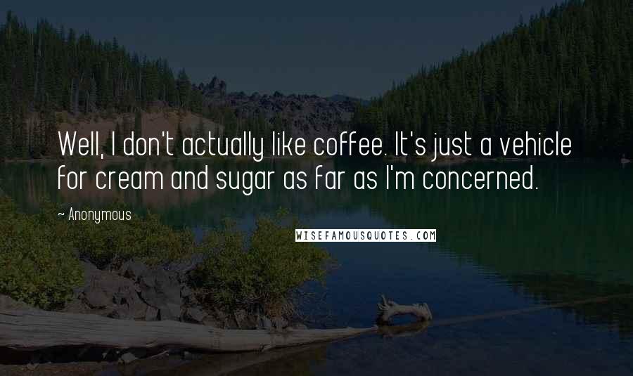 Anonymous Quotes: Well, I don't actually like coffee. It's just a vehicle for cream and sugar as far as I'm concerned.