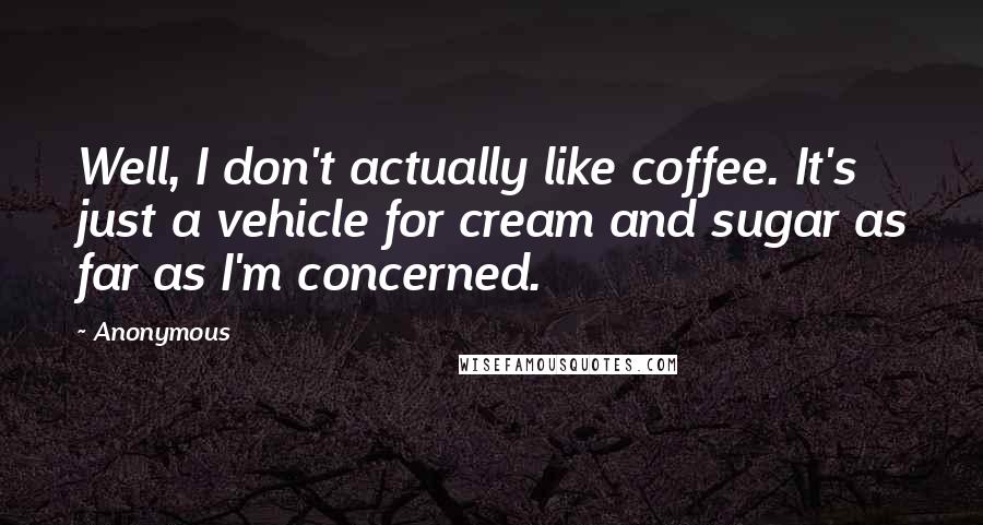 Anonymous Quotes: Well, I don't actually like coffee. It's just a vehicle for cream and sugar as far as I'm concerned.