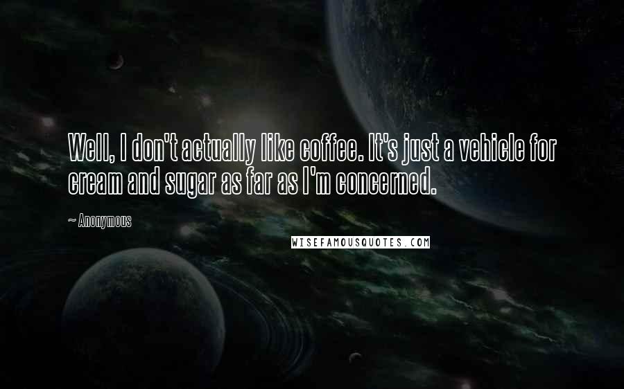 Anonymous Quotes: Well, I don't actually like coffee. It's just a vehicle for cream and sugar as far as I'm concerned.