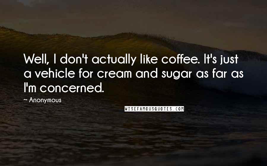 Anonymous Quotes: Well, I don't actually like coffee. It's just a vehicle for cream and sugar as far as I'm concerned.