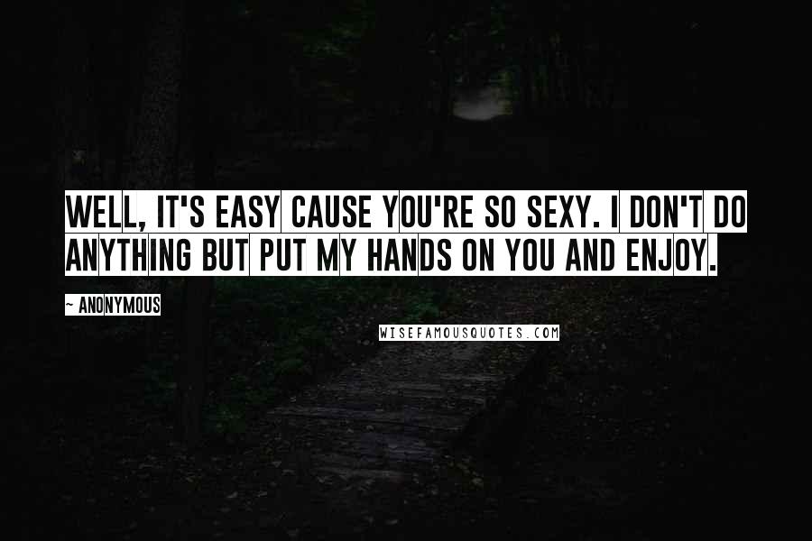Anonymous Quotes: Well, it's easy cause you're so sexy. I don't do anything but put my hands on you and enjoy.