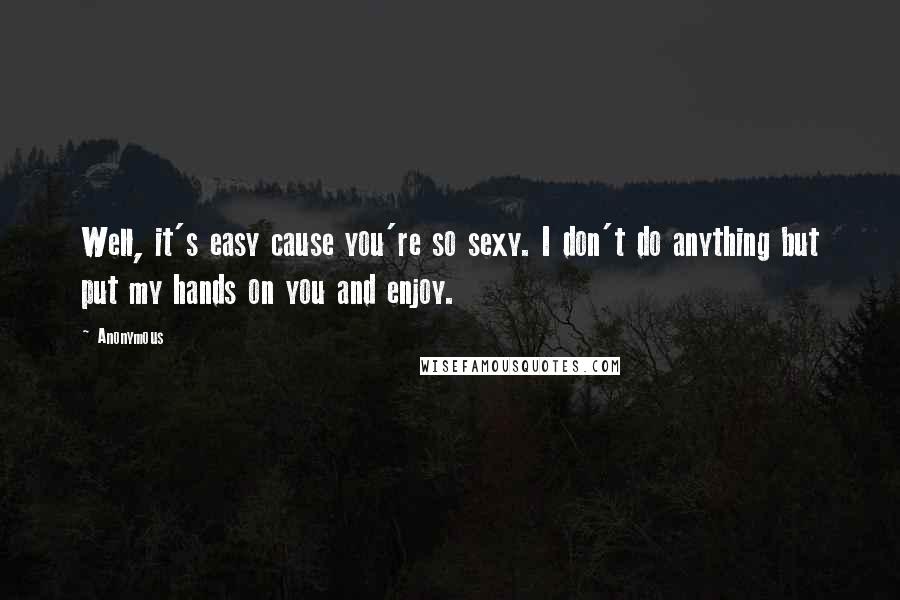 Anonymous Quotes: Well, it's easy cause you're so sexy. I don't do anything but put my hands on you and enjoy.