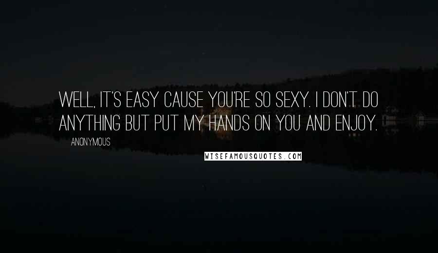 Anonymous Quotes: Well, it's easy cause you're so sexy. I don't do anything but put my hands on you and enjoy.